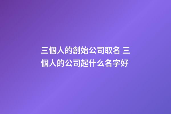 三個人的創始公司取名 三個人的公司起什么名字好-第1張-公司起名-玄機派